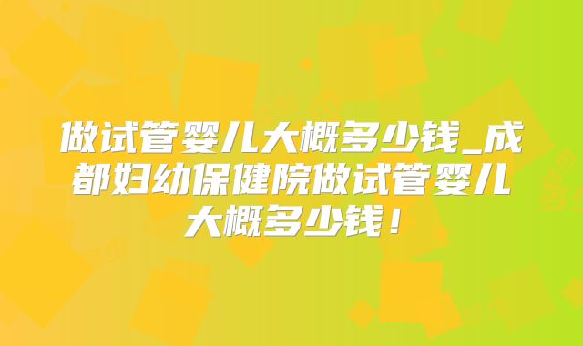 做试管婴儿大概多少钱_成都妇幼保健院做试管婴儿大概多少钱!
