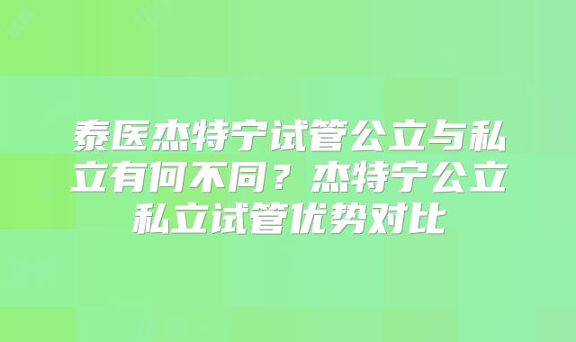 泰医杰特宁试管公立与私立有何不同?杰特宁公立私立试管优势对比