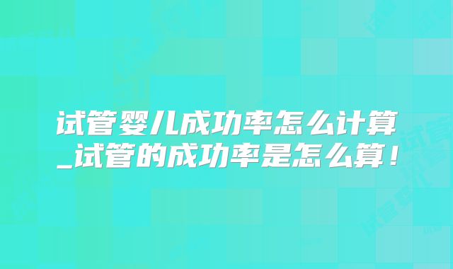 试管婴儿成功率怎么计算_试管的成功率是怎么算！