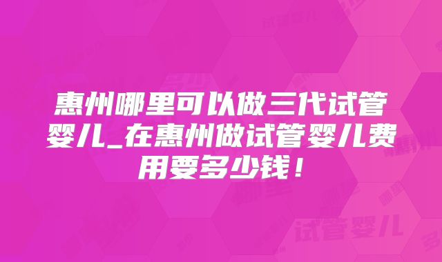 惠州哪里可以做三代试管婴儿_在惠州做试管婴儿费用要多少钱！
