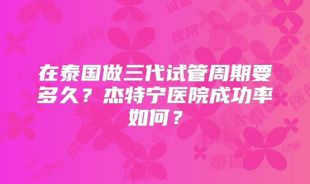 在泰国做三代试管周期要多久?杰特宁医院成功率如何?