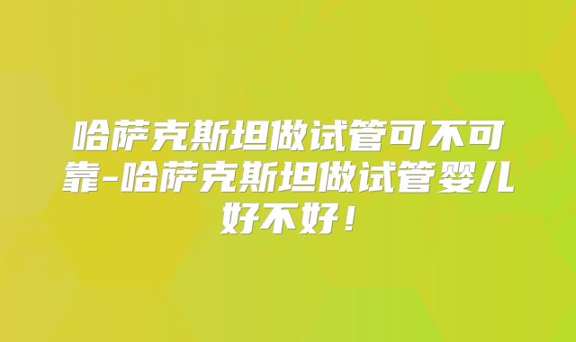 哈萨克斯坦做试管可不可靠-哈萨克斯坦做试管婴儿好不好!