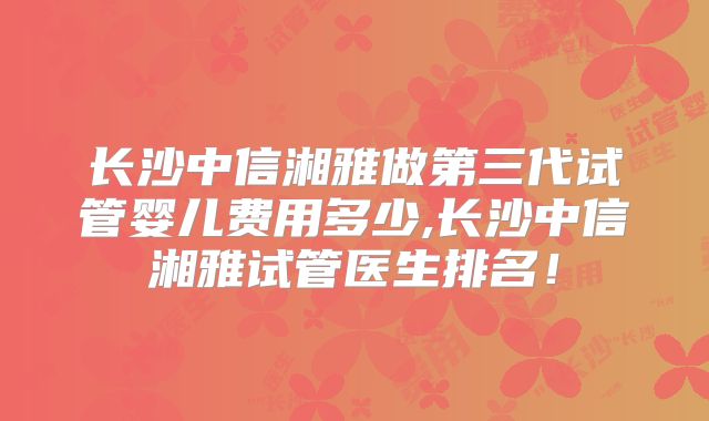 长沙中信湘雅做第三代试管婴儿费用多少,长沙中信湘雅试管医生排名!
