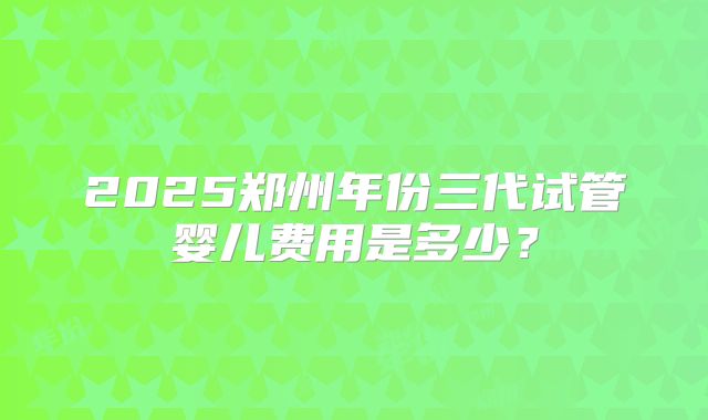 2025郑州年份三代试管婴儿费用是多少?