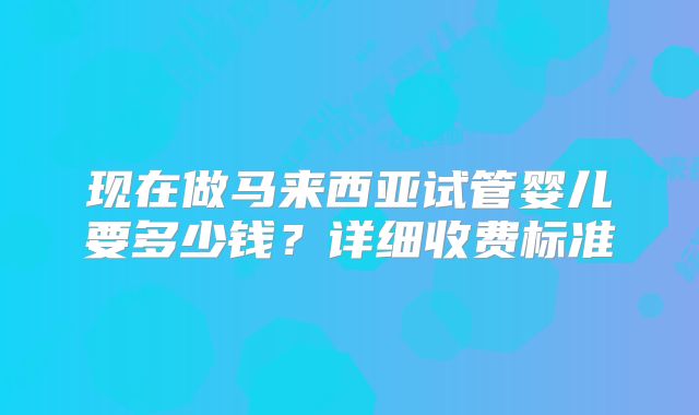 现在做马来西亚试管婴儿要多少钱?详细收费标准