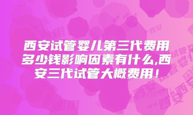 西安试管婴儿第三代费用多少钱影响因素有什么,西安三代试管大概费用!