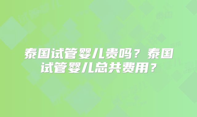泰国试管婴儿贵吗?泰国试管婴儿总共费用?