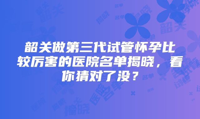 韶关做第三代试管怀孕比较厉害的医院名单揭晓，看你猜对了没？