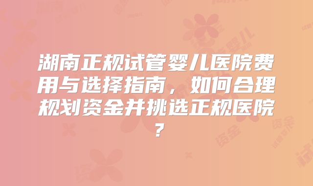 湖南正规试管婴儿医院费用与选择指南,如何合理规划资金并挑选正规医院?