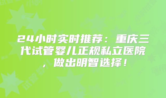 24小时实时推荐：重庆三代试管婴儿正规私立医院，做出明智选择！