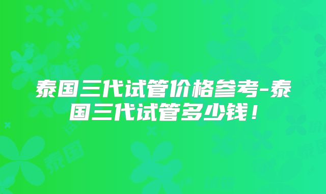 泰国三代试管价格参考-泰国三代试管多少钱!