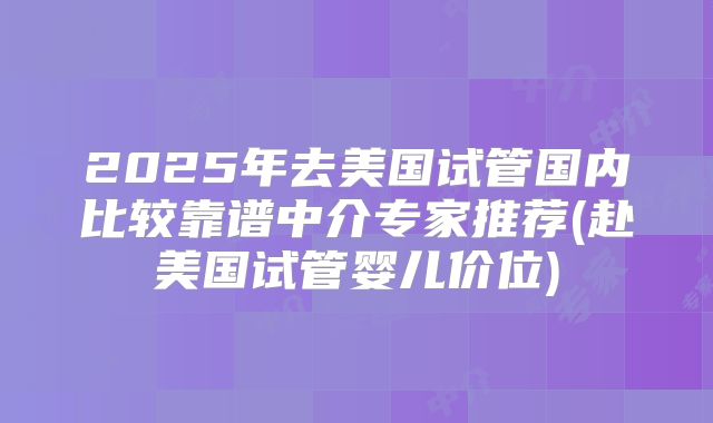 2025年去美国试管国内比较靠谱中介专家推荐(赴美国试管婴儿价位)