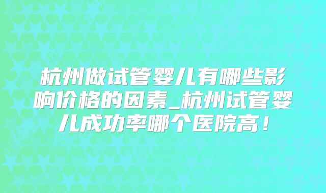 杭州做试管婴儿有哪些影响价格的因素_杭州试管婴儿成功率哪个医院高!