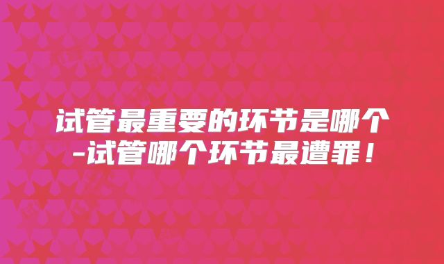 试管最重要的环节是哪个-试管哪个环节最遭罪!