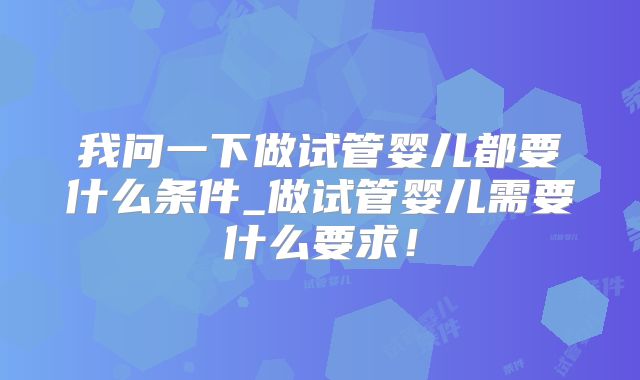我问一下做试管婴儿都要什么条件_做试管婴儿需要什么要求!