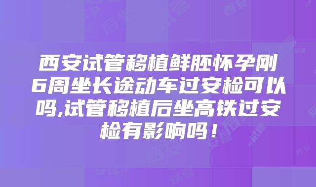 西安试管移植鲜胚怀孕刚6周坐长途动车过安检可以吗,试管移植后坐高铁过安检有影响吗!