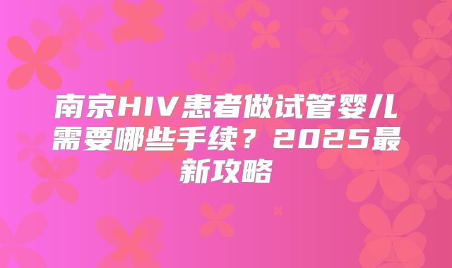 南京HIV患者做试管婴儿需要哪些手续？2025最新攻略