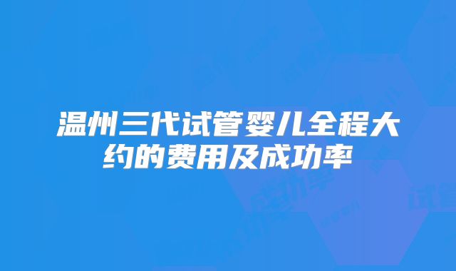 温州三代试管婴儿全程大约的费用及成功率