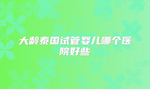 大龄泰国试管婴儿哪个医院好些