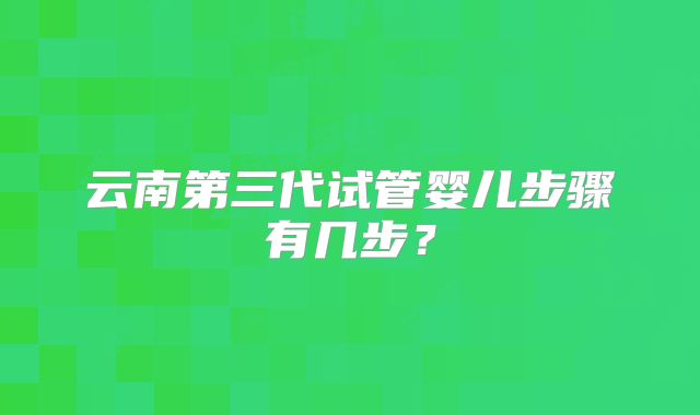 云南第三代试管婴儿步骤有几步?