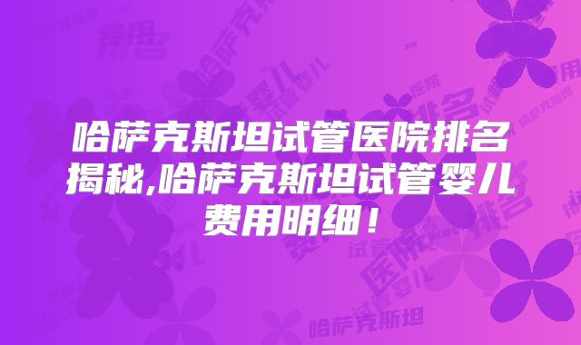 哈萨克斯坦试管医院排名揭秘,哈萨克斯坦试管婴儿费用明细!