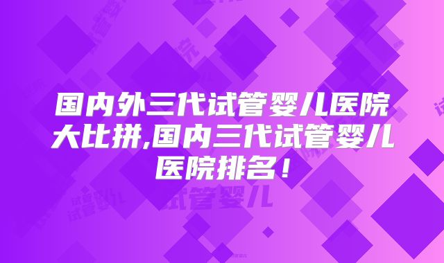 国内外三代试管婴儿医院大比拼,国内三代试管婴儿医院排名！