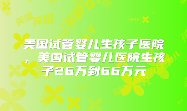 美国试管婴儿生孩子医院,美国试管婴儿医院生孩子26万到66万元