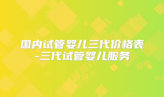 国内试管婴儿三代价格表-三代试管婴儿服务