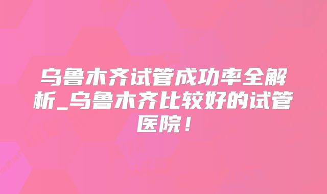乌鲁木齐试管成功率全解析_乌鲁木齐比较好的试管医院！