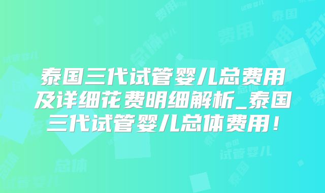 泰国三代试管婴儿总费用及详细花费明细解析_泰国三代试管婴儿总体费用!