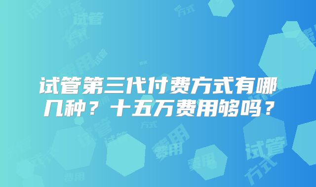 试管第三代付费方式有哪几种?十五万费用够吗?