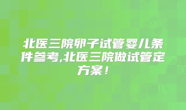 北医三院卵子试管婴儿条件参考,北医三院做试管定方案！