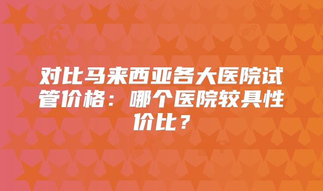 对比马来西亚各大医院试管价格:哪个医院较具性价比?