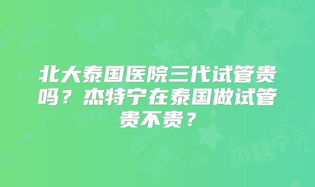 北大泰国医院三代试管贵吗？杰特宁在泰国做试管贵不贵？