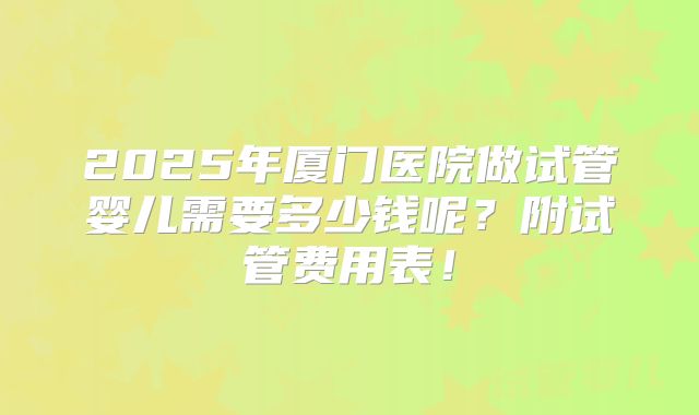 2025年厦门医院做试管婴儿需要多少钱呢？附试管费用表！