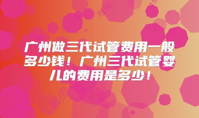 广州做三代试管费用一般多少钱!广州三代试管婴儿的费用是多少!
