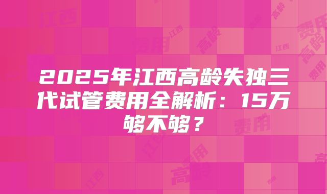 2025年江西高龄失独三代试管费用全解析:15万够不够?