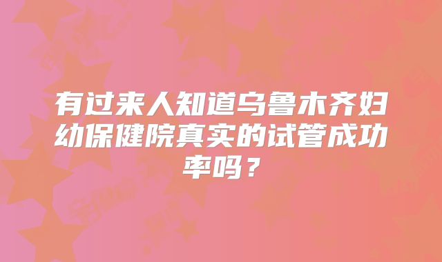 有过来人知道乌鲁木齐妇幼保健院真实的试管成功率吗？