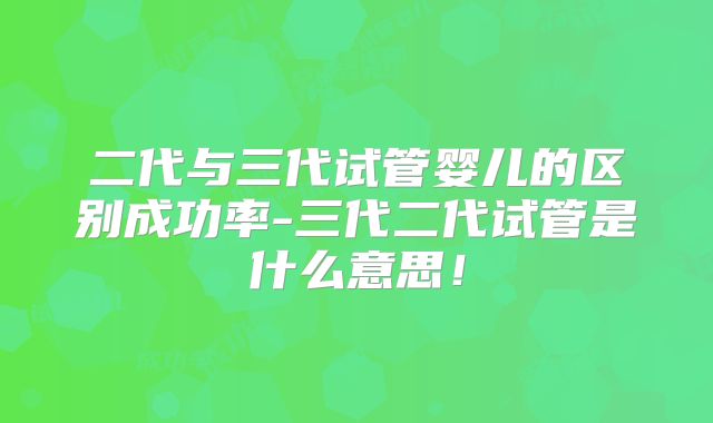 二代与三代试管婴儿的区别成功率-三代二代试管是什么意思!