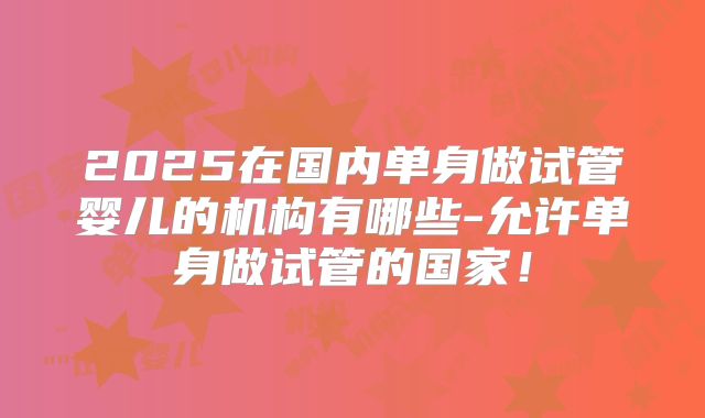 2025在国内单身做试管婴儿的机构有哪些-允许单身做试管的国家!
