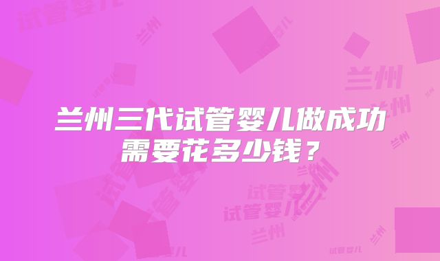 兰州三代试管婴儿做成功需要花多少钱?
