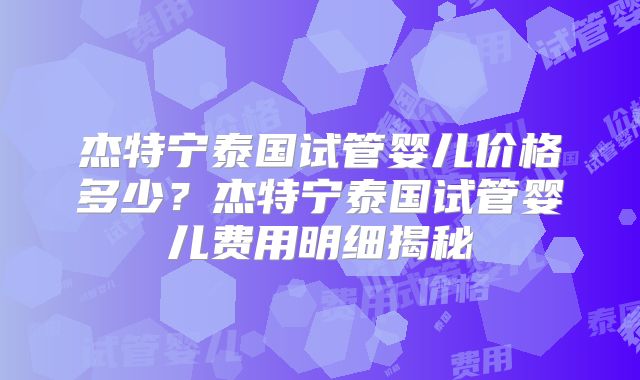 杰特宁泰国试管婴儿价格多少？杰特宁泰国试管婴儿费用明细揭秘