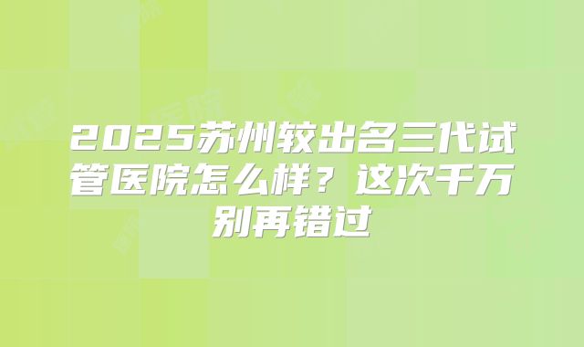 2025苏州较出名三代试管医院怎么样?这次千万别再错过