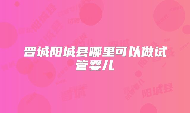 晋城阳城县哪里可以做试管婴儿