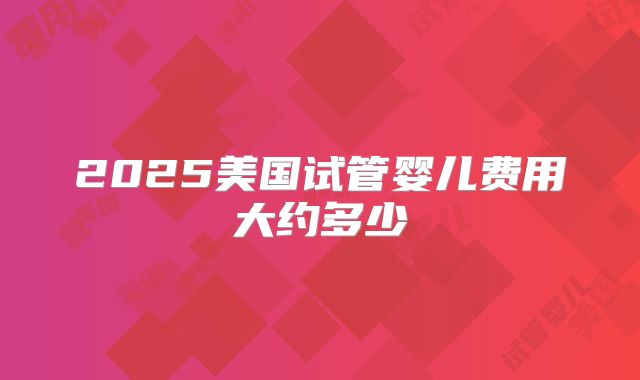 2025美国试管婴儿费用大约多少