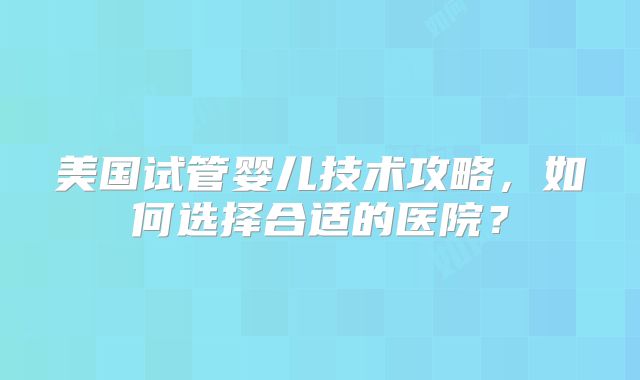 美国试管婴儿技术攻略,如何选择合适的医院?