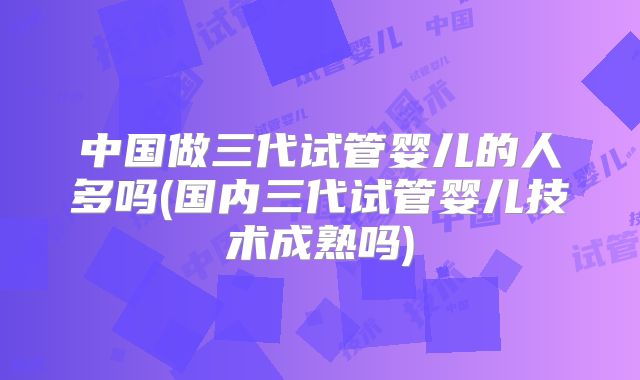 中国做三代试管婴儿的人多吗(国内三代试管婴儿技术成熟吗)