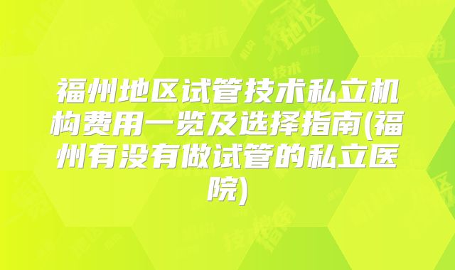 福州地区试管技术私立机构费用一览及选择指南(福州有没有做试管的私立医院)