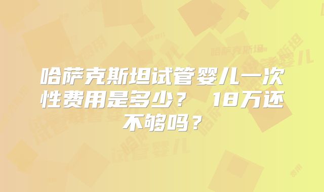 哈萨克斯坦试管婴儿一次性费用是多少? 18万还不够吗?