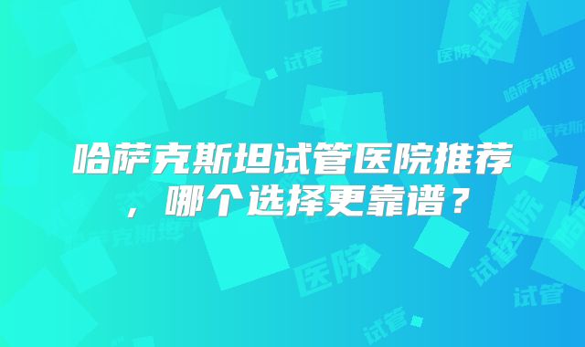 哈萨克斯坦试管医院推荐,哪个选择更靠谱?